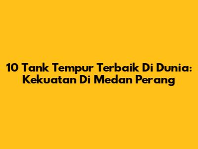10 Tank Tempur Terbaik Di Dunia: Kekuatan Di Medan Perang