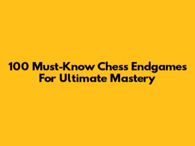100 Must-Know Chess Endgames For Ultimate Mastery