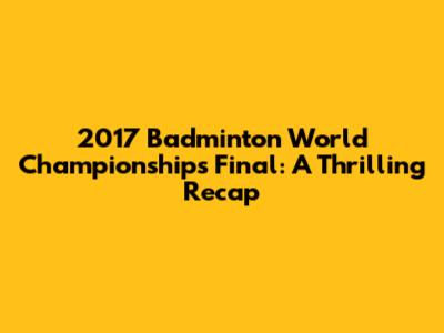2017 Badminton World Championships Final: A Thrilling Recap