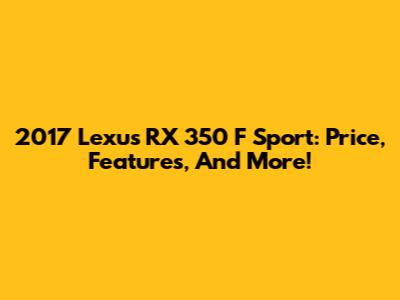 2017 Lexus RX 350 F Sport: Price, Features, And More!