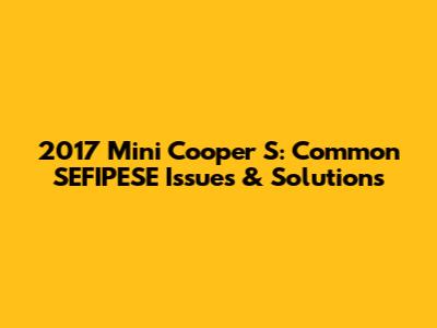 2017 Mini Cooper S: Common SEFIPESE Issues & Solutions