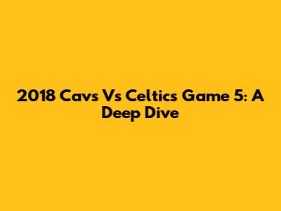 2018 Cavs Vs Celtics Game 5: A Deep Dive