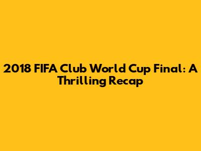 2018 FIFA Club World Cup Final: A Thrilling Recap
