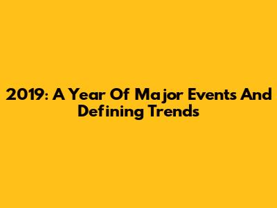 2019: A Year Of Major Events And Defining Trends