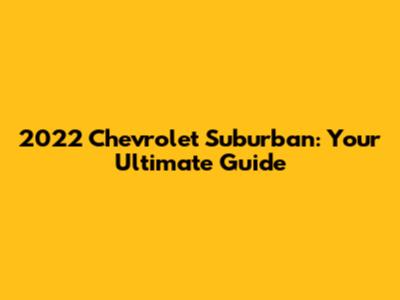 2022 Chevrolet Suburban: Your Ultimate Guide