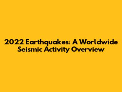 2022 Earthquakes: A Worldwide Seismic Activity Overview