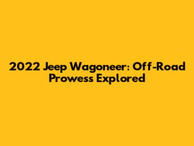 2022 Jeep Wagoneer: Off-Road Prowess Explored