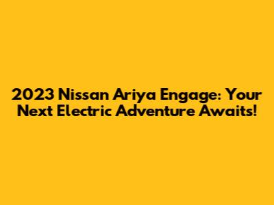 2023 Nissan Ariya Engage: Your Next Electric Adventure Awaits!