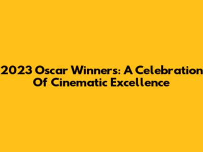 2023 Oscar Winners: A Celebration Of Cinematic Excellence