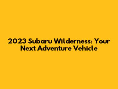 2023 Subaru Wilderness: Your Next Adventure Vehicle