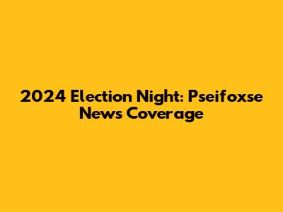 2024 Election Night: Pseifoxse News Coverage