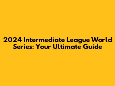 2024 Intermediate League World Series: Your Ultimate Guide