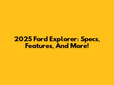 2025 Ford Explorer: Specs, Features, And More!