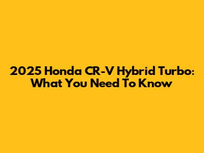2025 Honda CR-V Hybrid Turbo: What You Need To Know