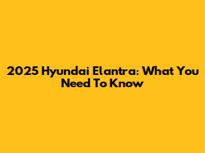 2025 Hyundai Elantra: What You Need To Know