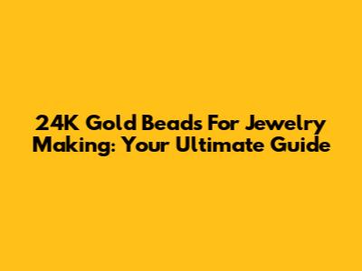 24K Gold Beads For Jewelry Making: Your Ultimate Guide