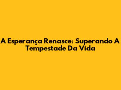 A Esperança Renasce: Superando A Tempestade Da Vida
