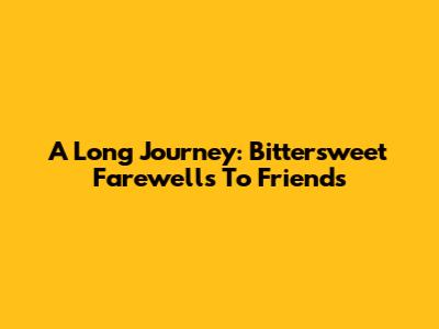 A Long Journey: Bittersweet Farewells To Friends