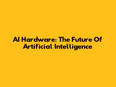 AI Hardware: The Future Of Artificial Intelligence