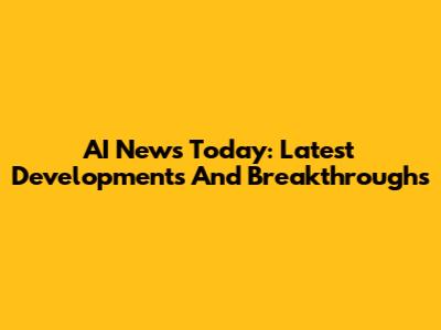 AI News Today: Latest Developments And Breakthroughs