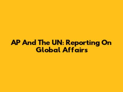 AP And The UN: Reporting On Global Affairs