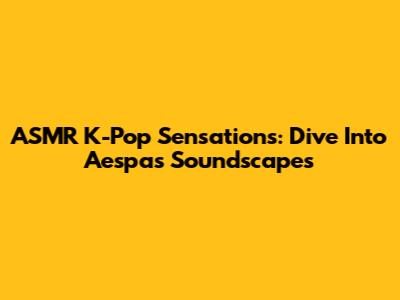 ASMR K-Pop Sensations: Dive Into Aespa's Soundscapes