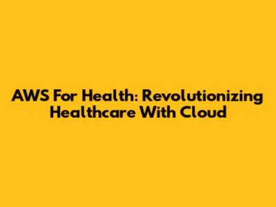 AWS For Health: Revolutionizing Healthcare With Cloud