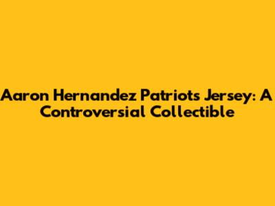 Aaron Hernandez Patriots Jersey: A Controversial Collectible