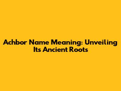 Achbor Name Meaning: Unveiling Its Ancient Roots