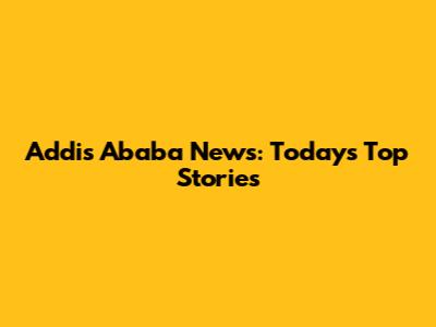 Addis Ababa News: Today's Top Stories