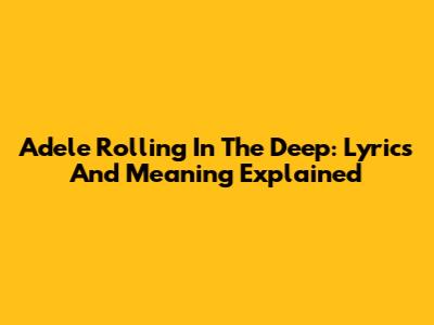 Adele Rolling In The Deep: Lyrics And Meaning Explained