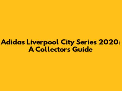 Adidas Liverpool City Series 2020: A Collector's Guide