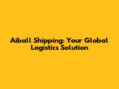 Aiball Shipping: Your Global Logistics Solution