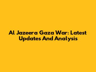 Al Jazeera Gaza War: Latest Updates And Analysis