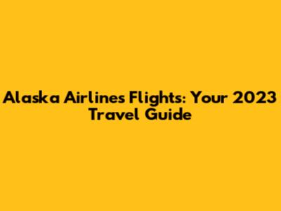Alaska Airlines Flights: Your 2023 Travel Guide