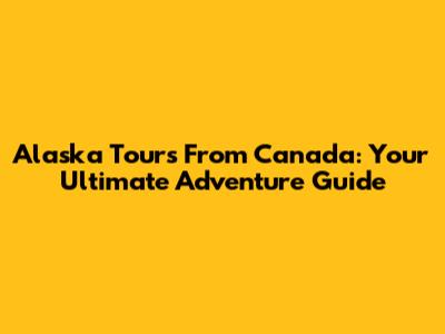Alaska Tours From Canada: Your Ultimate Adventure Guide