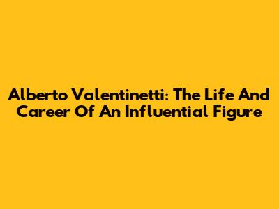 Alberto Valentinetti: The Life And Career Of An Influential Figure