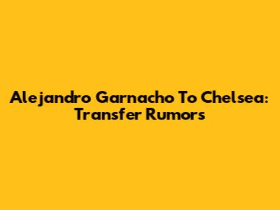 Alejandro Garnacho To Chelsea: Transfer Rumors
