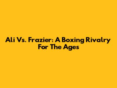 Ali Vs. Frazier: A Boxing Rivalry For The Ages