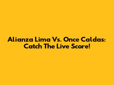 Alianza Lima Vs. Once Caldas: Catch The Live Score!
