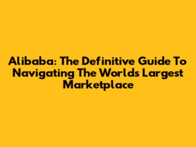 Alibaba: The Definitive Guide To Navigating The World's Largest Marketplace