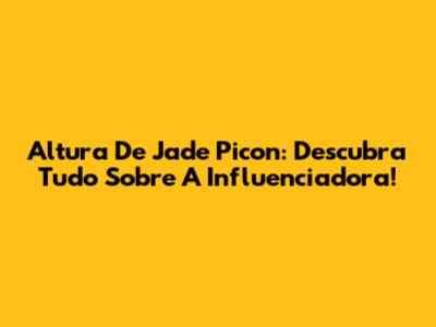 Altura De Jade Picon: Descubra Tudo Sobre A Influenciadora!