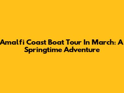 Amalfi Coast Boat Tour In March: A Springtime Adventure