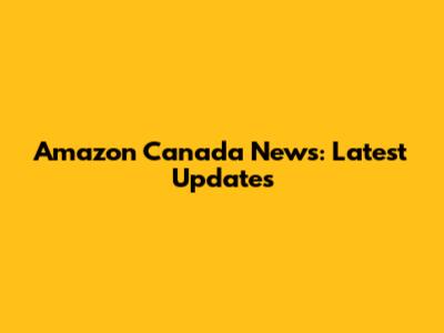 Amazon Canada News: Latest Updates