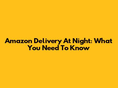 Amazon Delivery At Night: What You Need To Know