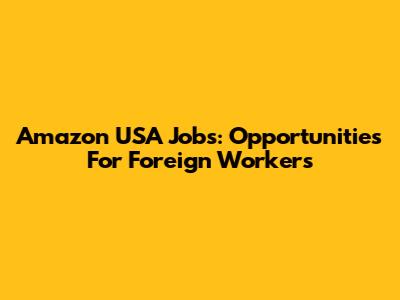 Amazon USA Jobs: Opportunities For Foreign Workers