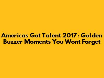 America's Got Talent 2017: Golden Buzzer Moments You Won't Forget