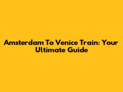 Amsterdam To Venice Train: Your Ultimate Guide
