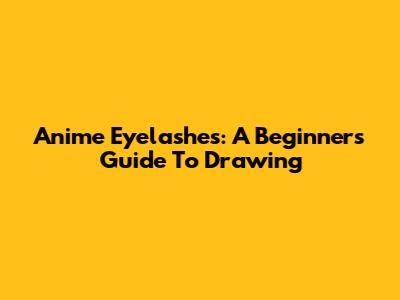 Anime Eyelashes: A Beginner's Guide To Drawing