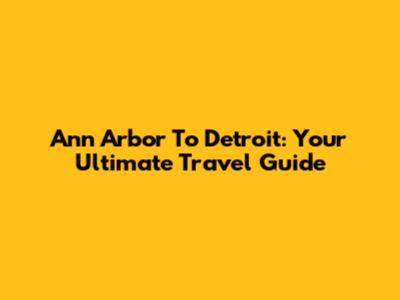 Ann Arbor To Detroit: Your Ultimate Travel Guide